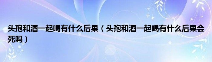 头孢和酒一起喝有什么后果（头孢和酒一起喝有什么后果会死吗）