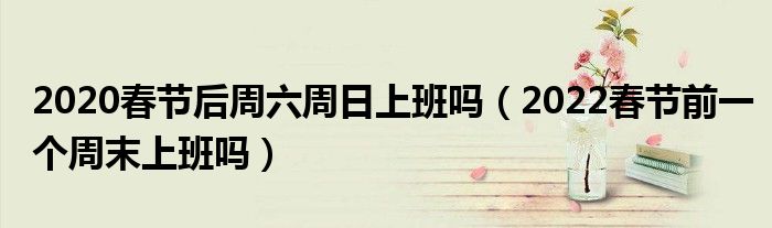2020春节后周六周日上班吗（2022春节前一个周末上班吗）