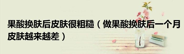 果酸换肤后皮肤很粗糙（做果酸换肤后一个月皮肤越来越差）
