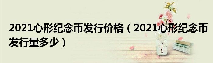 2021心形纪念币发行价格（2021心形纪念币发行量多少）