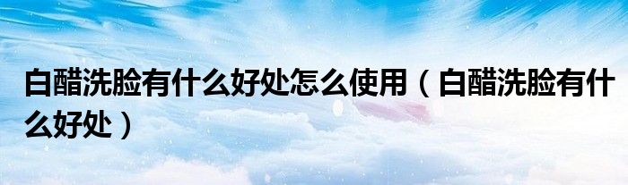 白醋洗脸有什么好处怎么使用（白醋洗脸有什么好处）