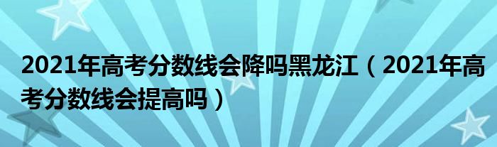 2021年高考分数线会降吗黑龙江（2021年高考分数线会提高吗）