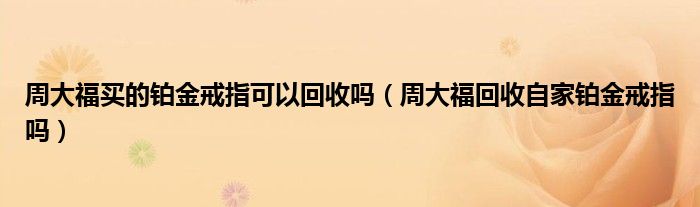 周大福买的铂金戒指可以回收吗（周大福回收自家铂金戒指吗）