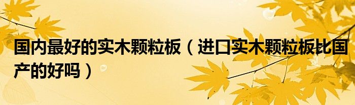 国内最好的实木颗粒板（进口实木颗粒板比国产的好吗）