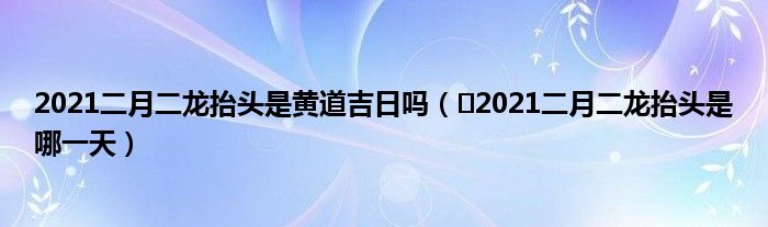 2021二月二龙抬头是黄道吉日吗（​2021二月二龙抬头是哪一天）