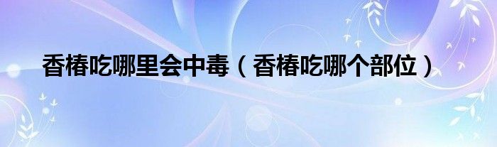 香椿吃哪里会中毒（香椿吃哪个部位）