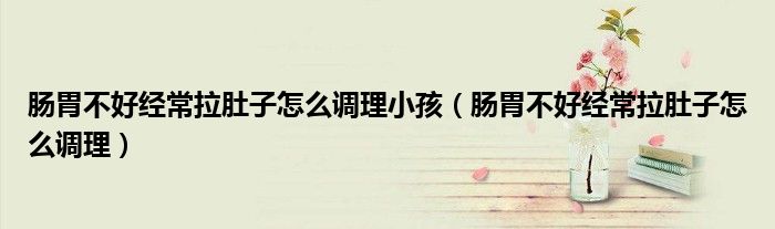 肠胃不好经常拉肚子怎么调理小孩（肠胃不好经常拉肚子怎么调理）