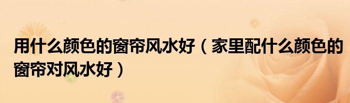 用什么颜色的窗帘风水好（家里配什么颜色的窗帘对风水好）