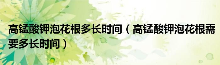 高锰酸钾泡花根多长时间（高锰酸钾泡花根需要多长时间）
