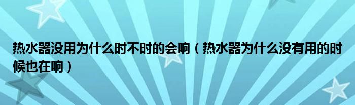 热水器没用为什么时不时的会响（热水器为什么没有用的时候也在响）