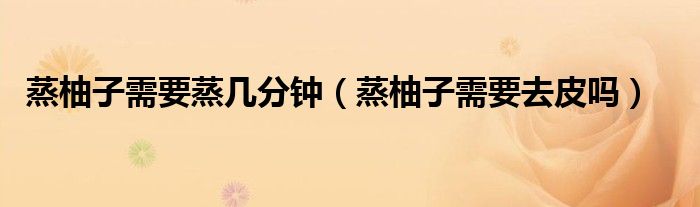 蒸柚子需要蒸几分钟（蒸柚子需要去皮吗）