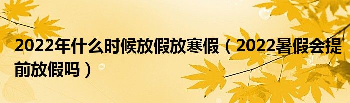 2022年什么时候放假放寒假（2022暑假会提前放假吗）