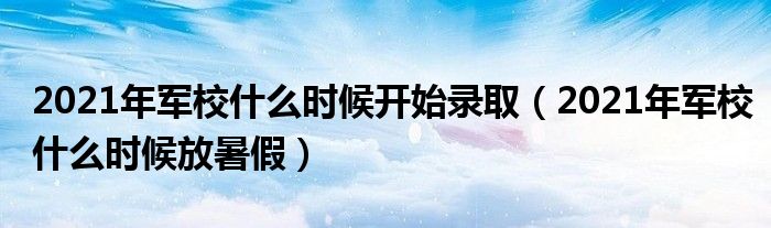 2021年军校什么时候开始录取（2021年军校什么时候放暑假）