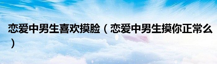 恋爱中男生喜欢摸脸（恋爱中男生摸你正常么）