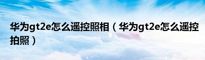 华为gt2e怎么遥控照相（华为gt2e怎么遥控拍照）