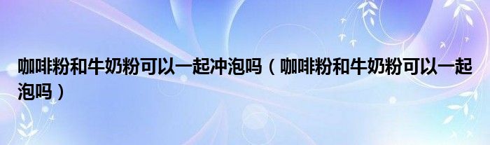 咖啡粉和牛奶粉可以一起冲泡吗（咖啡粉和牛奶粉可以一起泡吗）