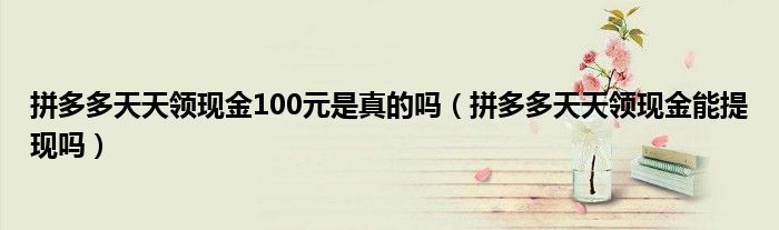 拼多多天天领现金100元是真的吗（拼多多天天领现金能提现吗）