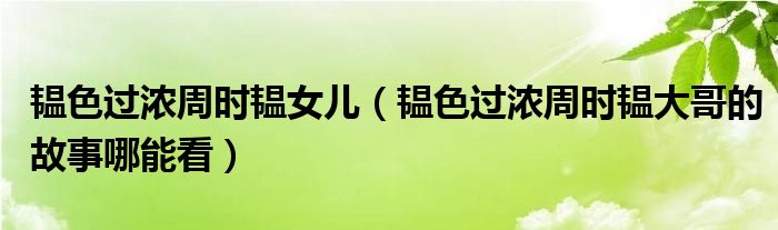 韫色过浓周时韫女儿（韫色过浓周时韫大哥的故事哪能看）