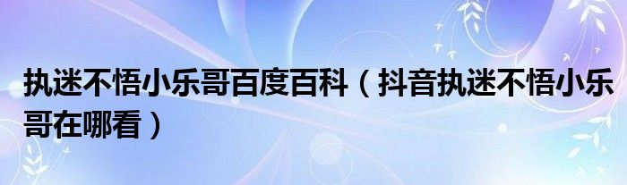 执迷不悟小乐哥百度百科（抖音执迷不悟小乐哥在哪看）