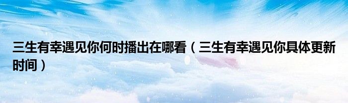 三生有幸遇见你何时播出在哪看（三生有幸遇见你具体更新时间）