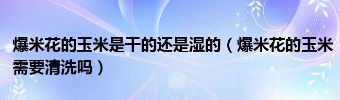 爆米花的玉米是干的还是湿的（爆米花的玉米需要清洗吗）