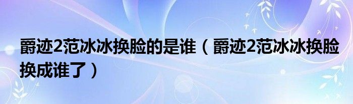 爵迹2范冰冰换脸的是谁（爵迹2范冰冰换脸换成谁了）