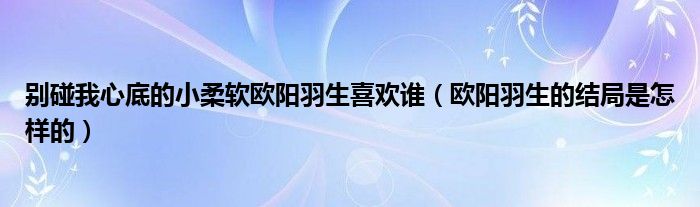 别碰我心底的小柔软欧阳羽生喜欢谁（欧阳羽生的结局是怎样的）