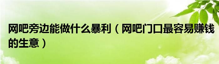 网吧旁边能做什么暴利（网吧门口最容易赚钱的生意）