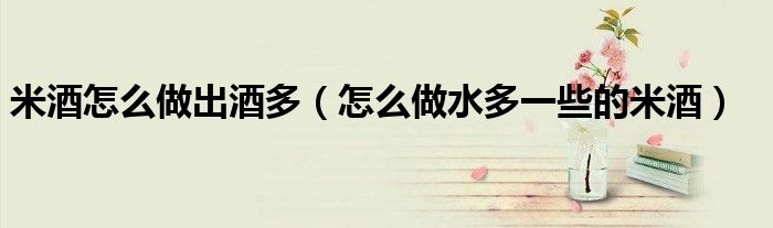 米酒怎么做出酒多（怎么做水多一些的米酒）