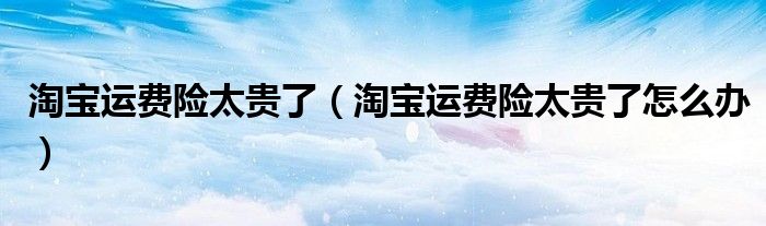 淘宝运费险太贵了（淘宝运费险太贵了怎么办）