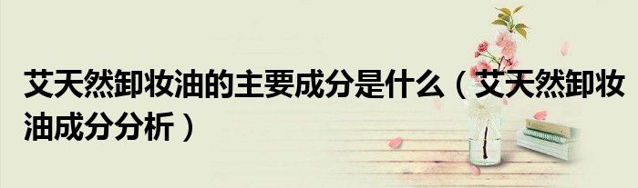 艾天然卸妆油的主要成分是什么（艾天然卸妆油成分分析）