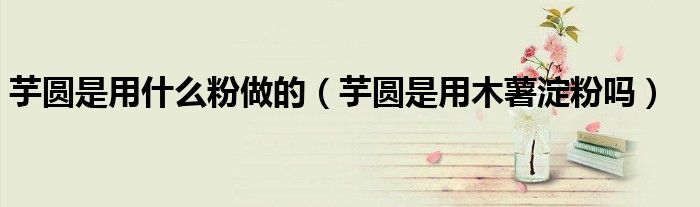 芋圆是用什么粉做的（芋圆是用木薯淀粉吗）