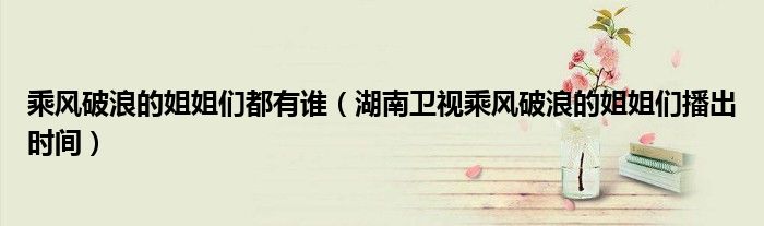 乘风破浪的姐姐们都有谁（湖南卫视乘风破浪的姐姐们播出时间）
