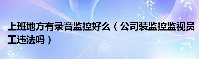 上班地方有录音监控好么（公司装监控监视员工违法吗）
