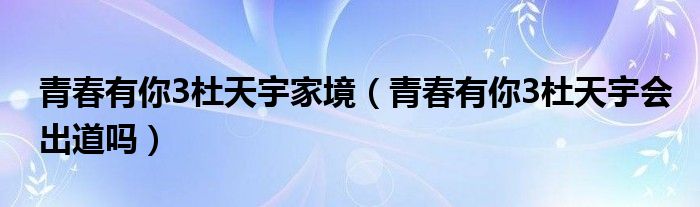 青春有你3杜天宇家境（青春有你3杜天宇会出道吗）