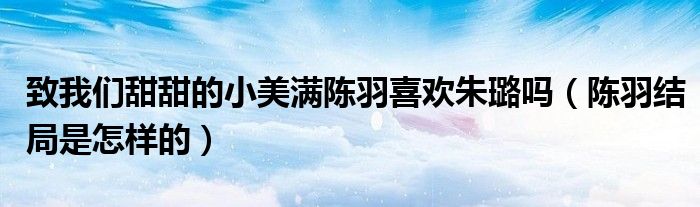 致我们甜甜的小美满陈羽喜欢朱璐吗（陈羽结局是怎样的）