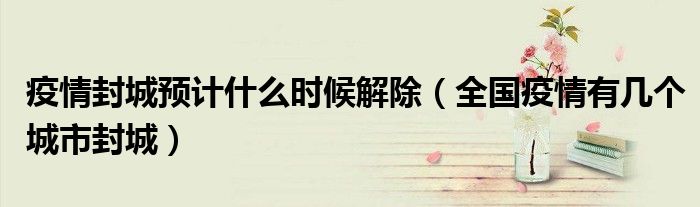 疫情封城预计什么时候解除（全国疫情有几个城市封城）