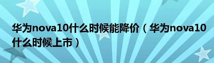 华为nova10什么时候能降价（华为nova10什么时候上市）