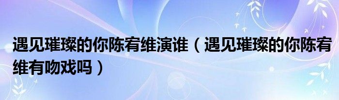 遇见璀璨的你陈宥维演谁（遇见璀璨的你陈宥维有吻戏吗）