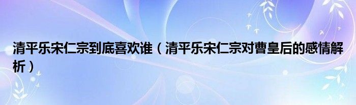 清平乐宋仁宗到底喜欢谁（清平乐宋仁宗对曹皇后的感情解析）