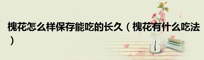 槐花怎么样保存能吃的长久（槐花有什么吃法）