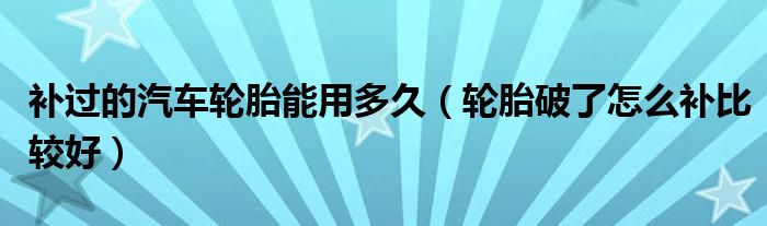 补过的汽车轮胎能用多久（轮胎破了怎么补比较好）