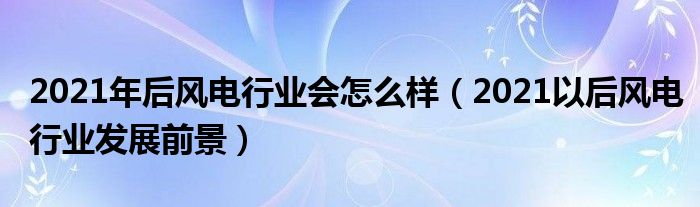 2021年后风电行业会怎么样（2021以后风电行业发展前景）