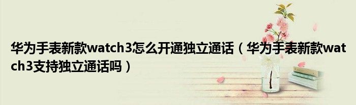 华为手表新款watch3怎么开通独立通话（华为手表新款watch3支持独立通话吗）