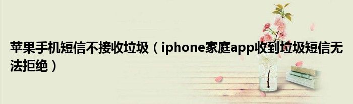 苹果手机短信不接收垃圾（iphone家庭app收到垃圾短信无法拒绝）