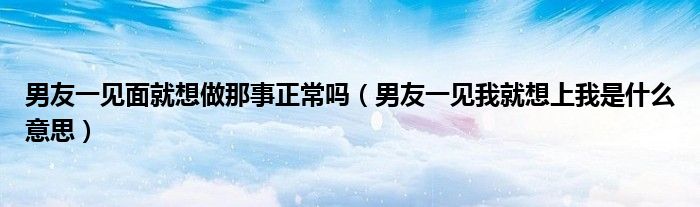 男友一见面就想做那事正常吗（男友一见我就想上我是什么意思）