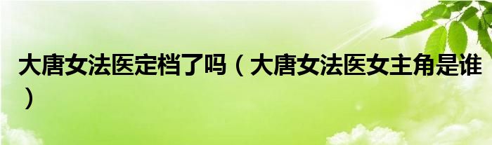大唐女法医定档了吗（大唐女法医女主角是谁）
