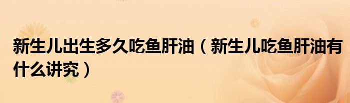 新生儿出生多久吃鱼肝油（新生儿吃鱼肝油有什么讲究）