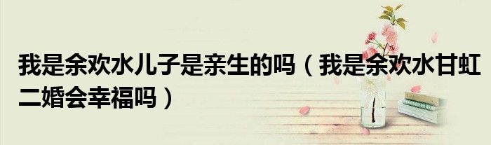 我是余欢水儿子是亲生的吗（我是余欢水甘虹二婚会幸福吗）