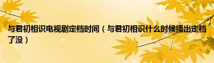 与君初相识电视剧定档时间（与君初相识什么时候播出定档了没）